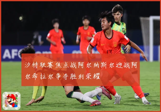 沙特联赛焦点战阿尔纳斯尔迎战阿尔希拉尔争夺胜利荣耀