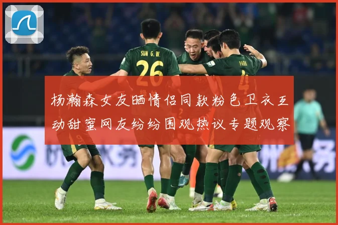 杨瀚森女友晒情侣同款粉色卫衣互动甜蜜网友纷纷围观热议专题观察