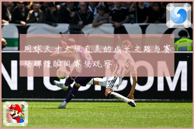 网球天才大坂直美的成长之路与赛场辉煌瞬间赛场观察