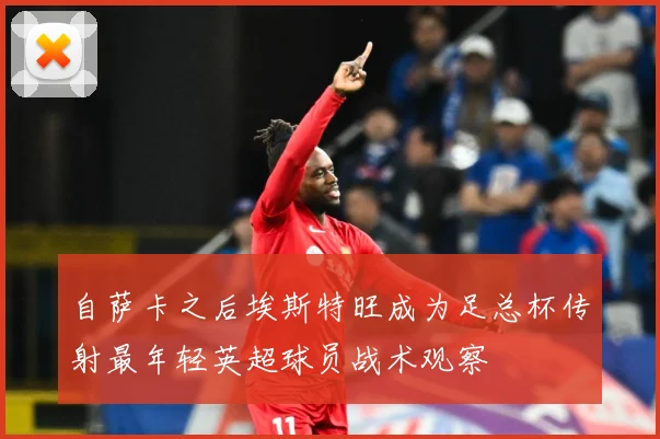 自萨卡之后埃斯特旺成为足总杯传射最年轻英超球员战术观察