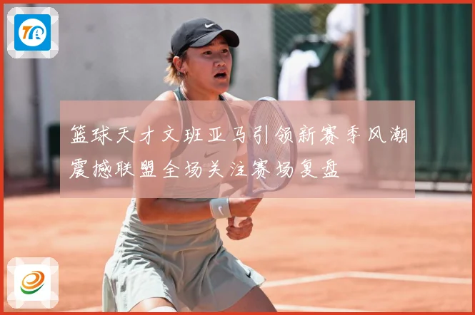 篮球天才文班亚马引领新赛季风潮震撼联盟全场关注赛场复盘