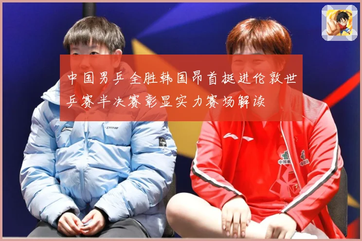 中国男乒全胜韩国昂首挺进伦敦世乒赛半决赛彰显实力赛场解读