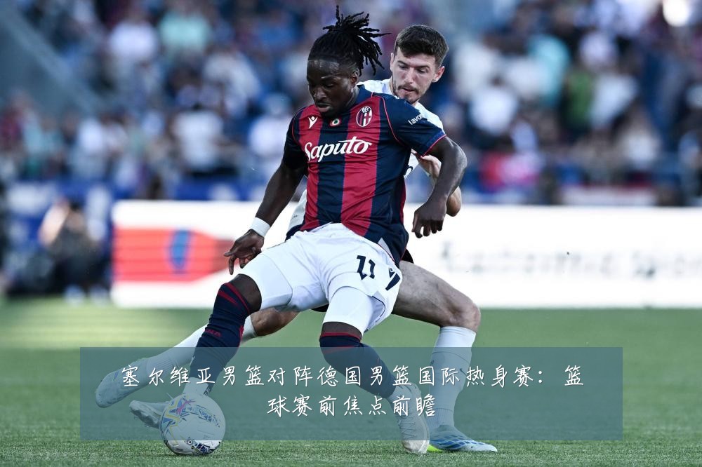 塞尔维亚男篮对阵德国男篮国际热身赛：篮球赛前焦点前瞻